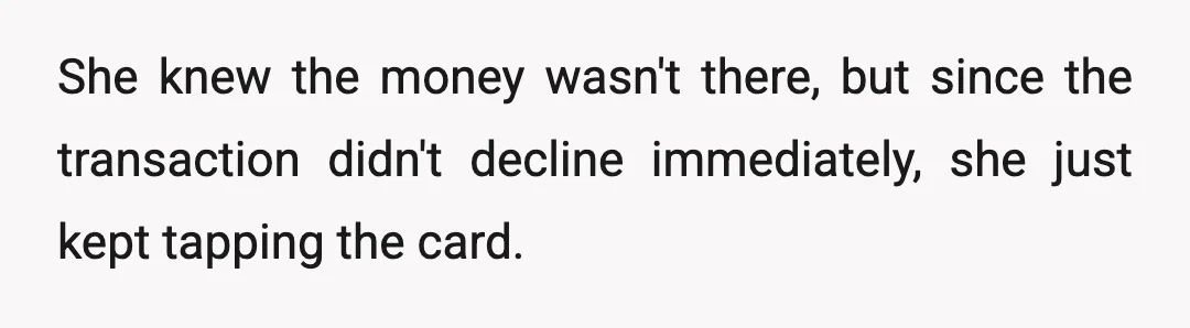 She knew the money wasn't there, but since the transaction didn't decline immediately, she just kept tapping the card.