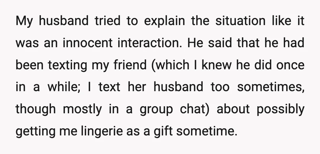 My husband tried to explain the situation like it was an innocent interaction. He said that he had been texting my friend (which I knew he did once in a...