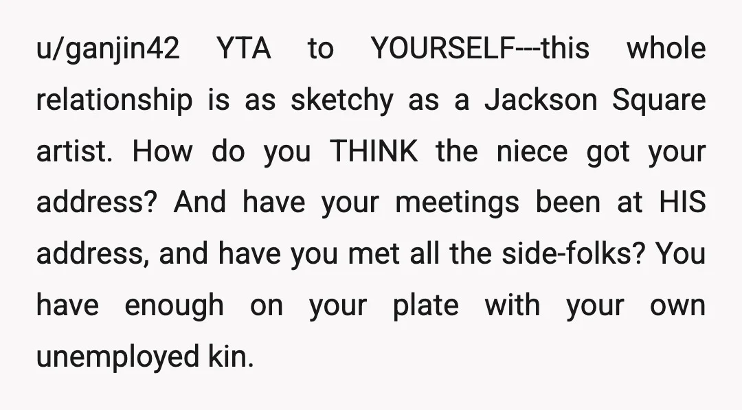 u/ganjin42 YTA to YOURSELF---this whole relationship is as sketchy as a Jackson Square artist. How do you THINK the niece got your address? And have your meetings been at HIS...