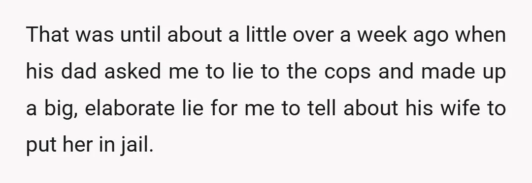 That was until about a little over a week ago when his dad asked me to lie to the cops and made up a big, elaborate lie for me to...
