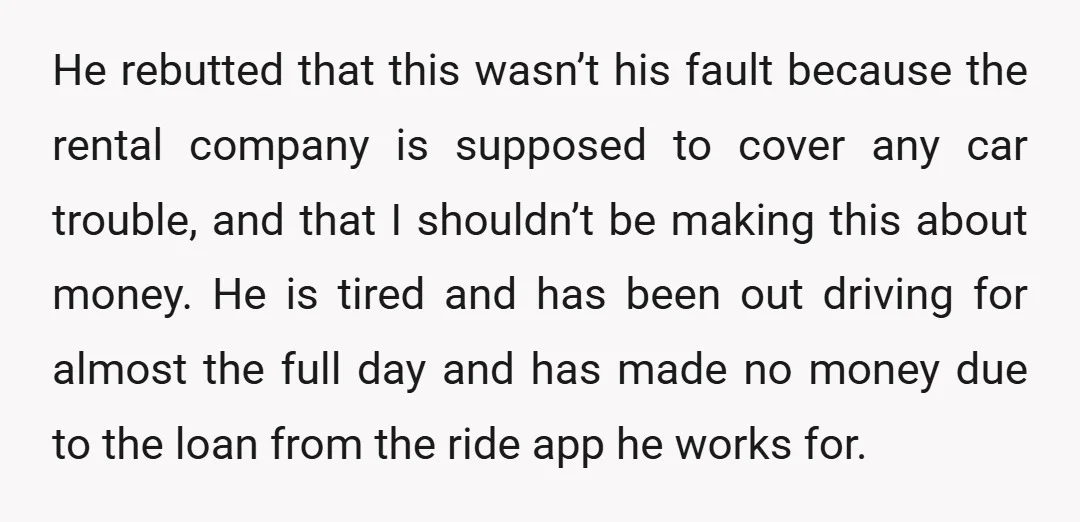 He rebutted that this wasn’t his fault because the rental company is supposed to cover any car trouble, and that I shouldn’t be making this about money. He is tired...