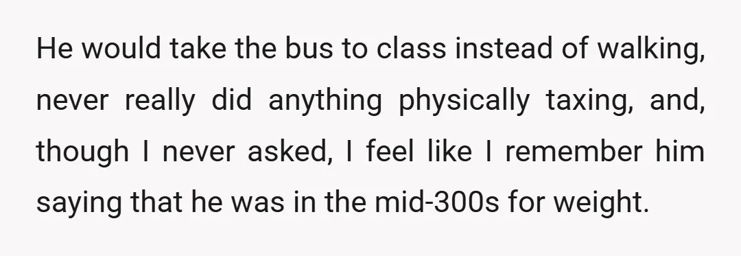 He would take the bus to class instead of walking, never really did anything physically taxing, and, though I never asked, I feel like I remember him saying that he...