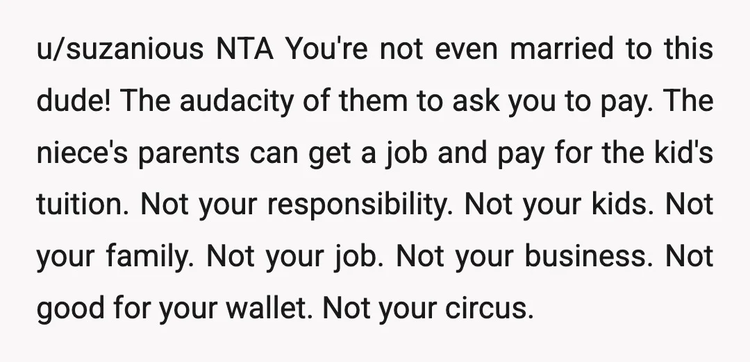 u/suzanious NTA You're not even married to this dude! The audacity of them to ask you to pay. The niece's parents can get a job and pay for the kid's...