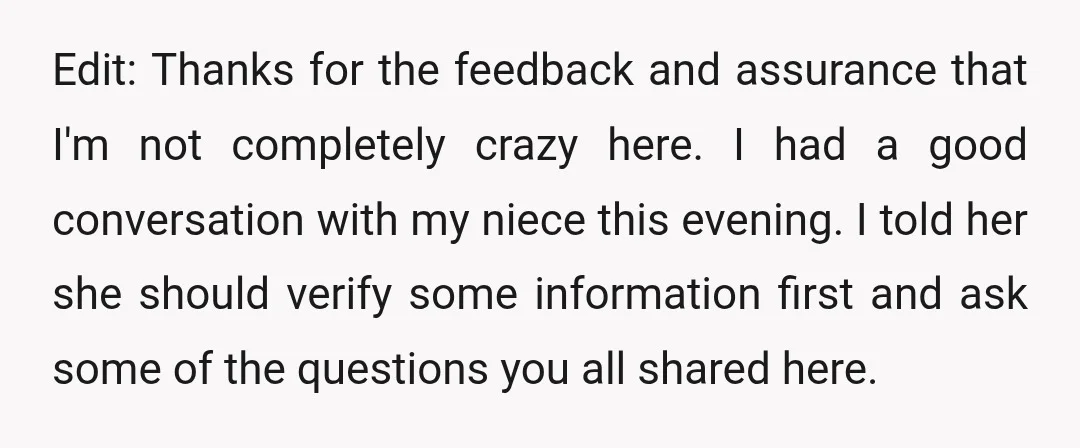 Edit: Thanks for the feedback and assurance that I'm not completely crazy here. I had a good conversation with my niece this evening. I told her she should verify some...