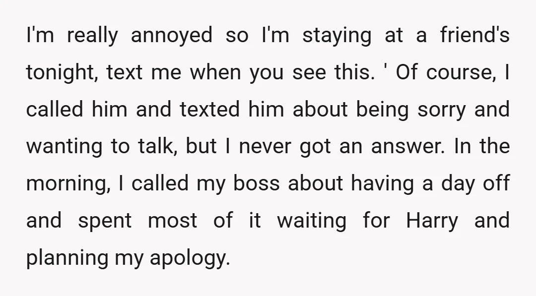 I'm really annoyed so I'm staying at a friend's tonight, text me when you see this. ' Of course, I called him and texted him about being sorry and wanting...