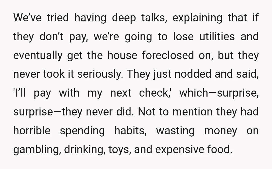 We’ve tried having deep talks, explaining that if they don’t pay, we’re going to lose utilities and eventually get the house foreclosed on, but they never took it seriously. They...