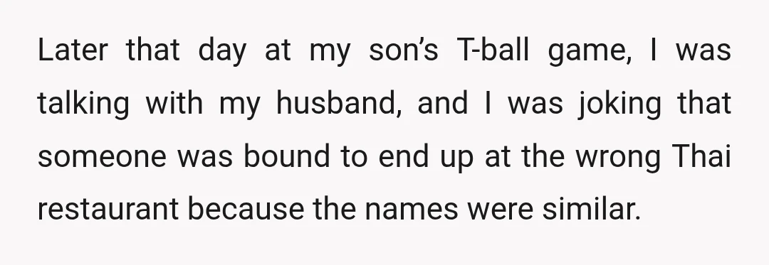 Later that day at my son’s T-ball game, I was talking with my husband, and I was joking that someone was bound to end up at the wrong Thai restaurant...