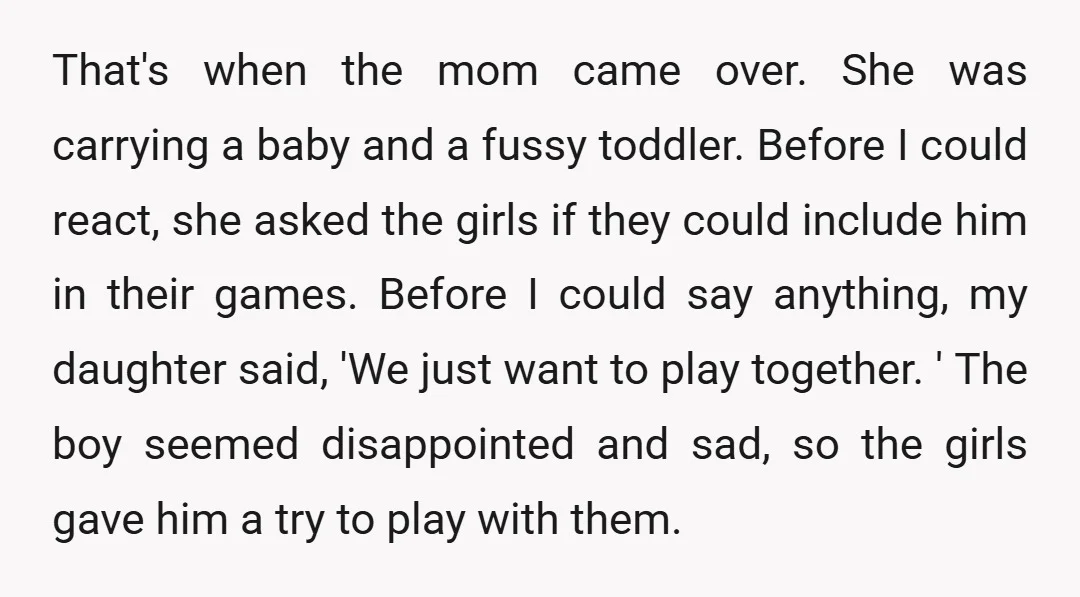 That's when the mom came over. She was carrying a baby and a fussy toddler. Before I could react, she asked the girls if they could include him in their...
