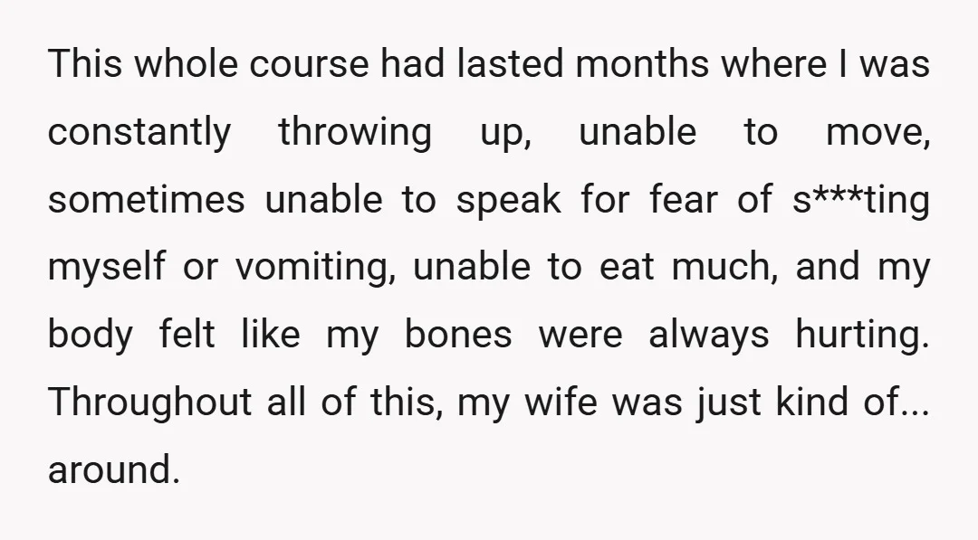 This whole course had lasted months where I was constantly throwing up, unable to move, sometimes unable to speak for fear of s***ting myself or vomiting, unable to eat much,...
