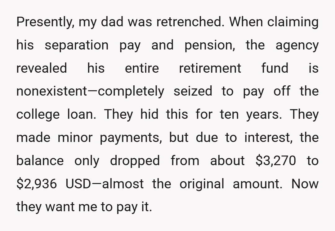Presently, my dad was retrenched. When claiming his separation pay and pension, the agency revealed his entire retirement fund is nonexistent—completely seized to pay off the college loan. They hid...
