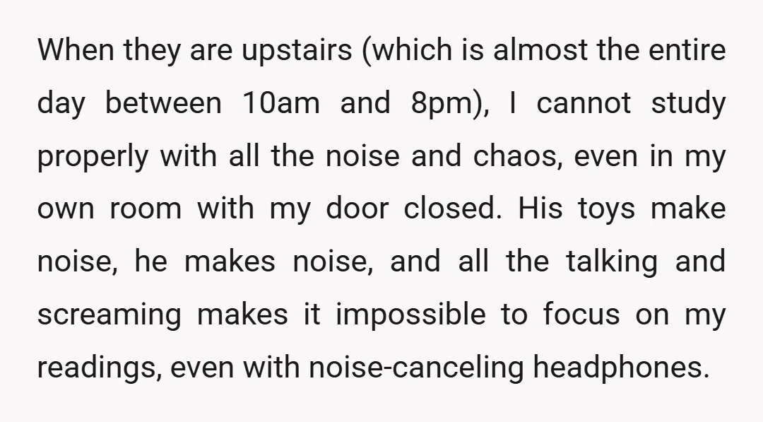 When they are upstairs (which is almost the entire day between 10am and 8pm), I cannot study properly with all the noise and chaos, even in my own room with...