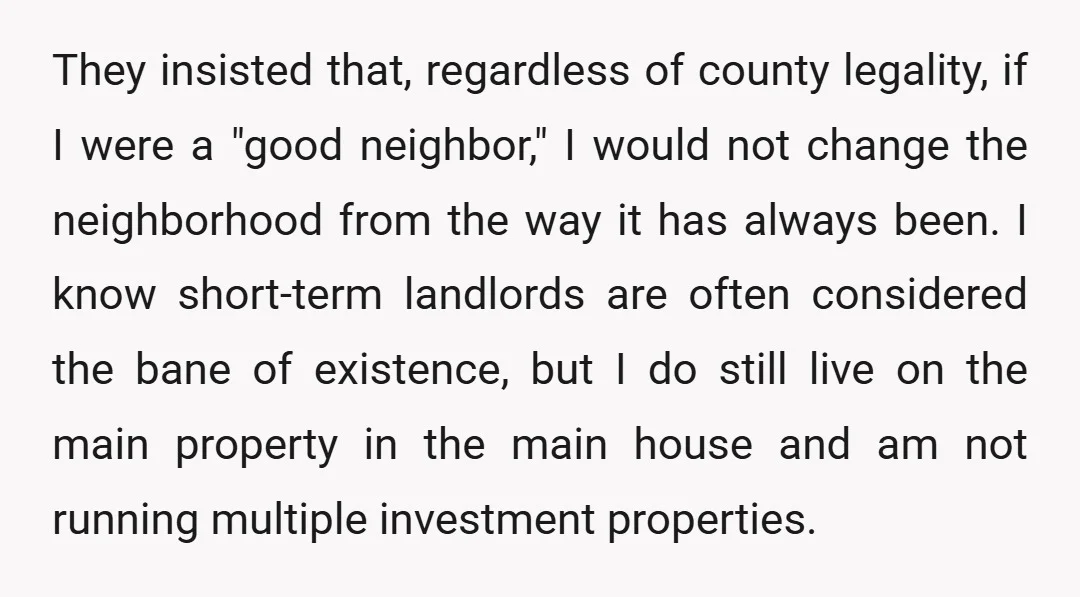 They insisted that, regardless of county legality, if I were a "good neighbor," I would not change the neighborhood from the way it has always been. I know short-term landlords...