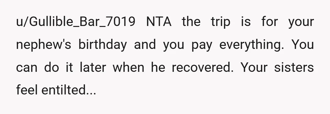 u/faxmachine13 NTA I get they’re disappointed, but as you said, it was HIS birthday trip. How awful would it be for him having to sit at home while everyone enjoys...