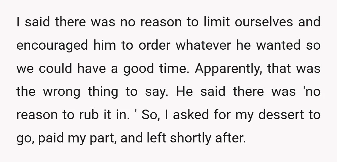 I said there was no reason to limit ourselves and encouraged him to order whatever he wanted so we could have a good time. Apparently, that was the wrong thing...