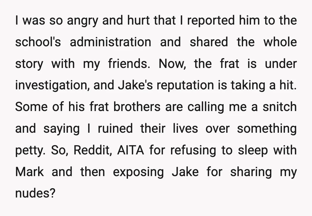 I was so angry and hurt that I reported him to the school's administration and shared the whole story with my friends. Now, the frat is under investigation, and Jake's...