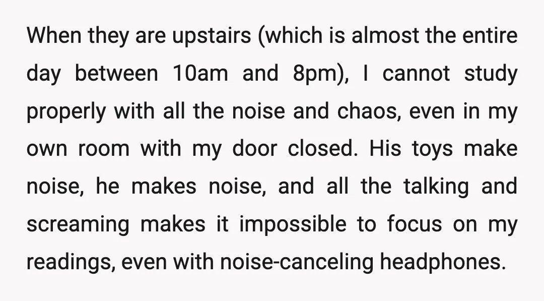 When they are upstairs (which is almost the entire day between 10am and 8pm), I cannot study properly with all the noise and chaos, even in my own room with...