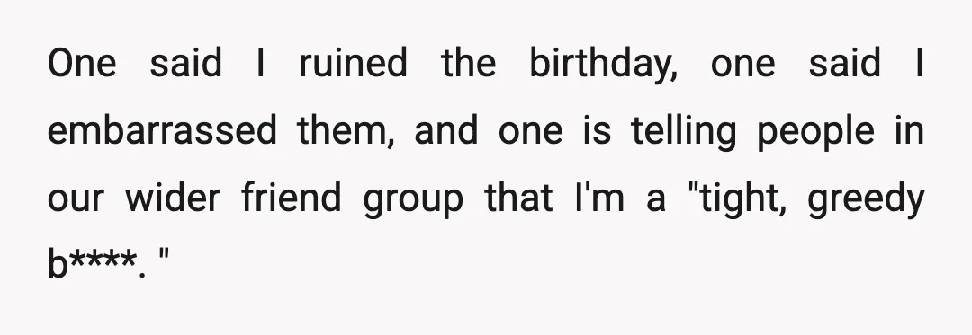 One said I ruined the birthday, one said I embarrassed them, and one is telling people in our wider friend group that I'm a "tight, greedy b****. "