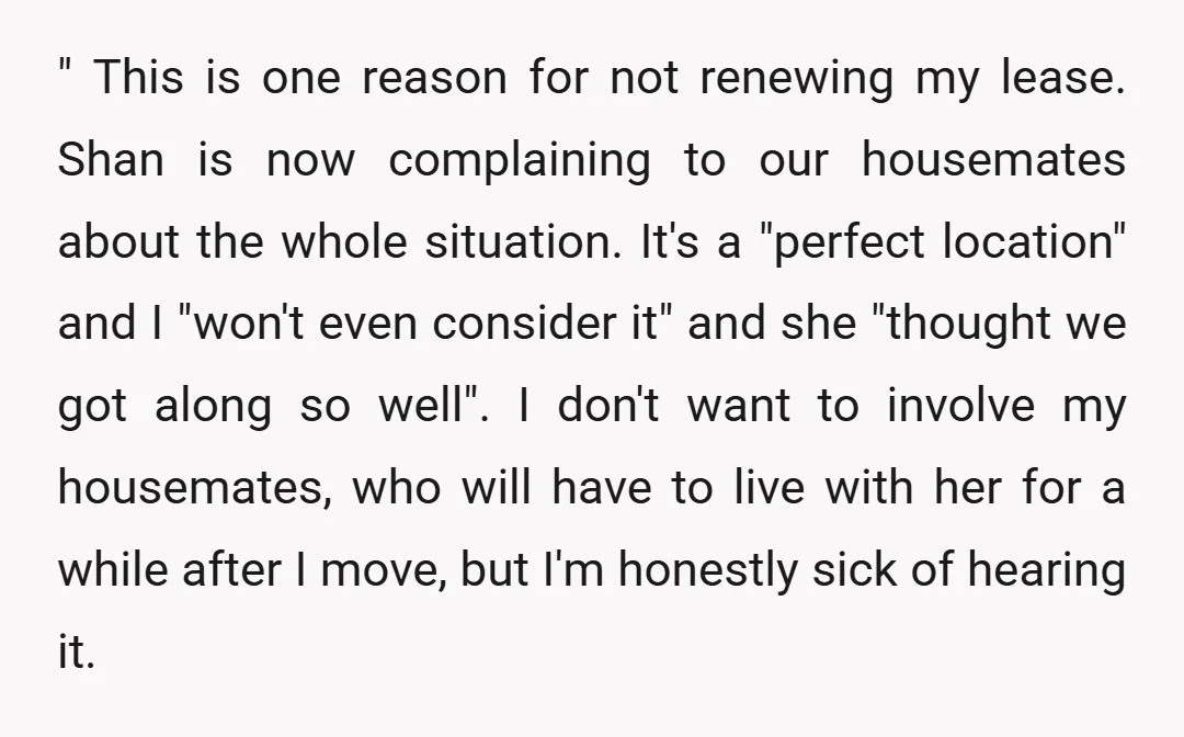" This is one reason for not renewing my lease. Shan is now complaining to our housemates about the whole situation. It's a "perfect location" and I "won't even consider...