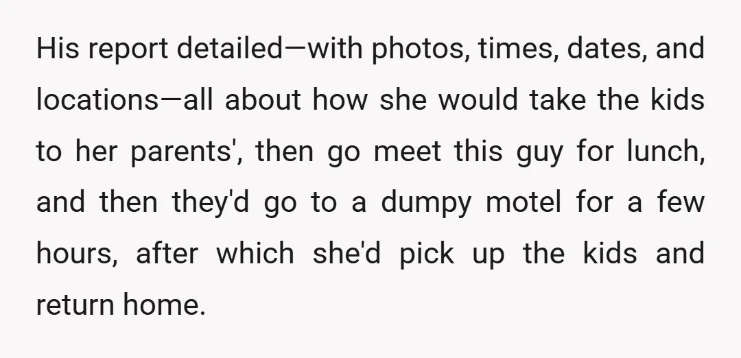 His report detailed—with photos, times, dates, and locations—all about how she would take the kids to her parents', then go meet this guy for lunch, and then they'd go to...