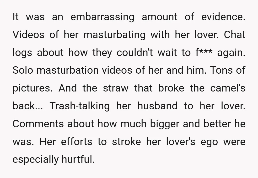 It was an embarrassing amount of evidence. Videos of her masturbating with her lover. Chat logs about how they couldn't wait to f*** again. Solo masturbation videos of her and...