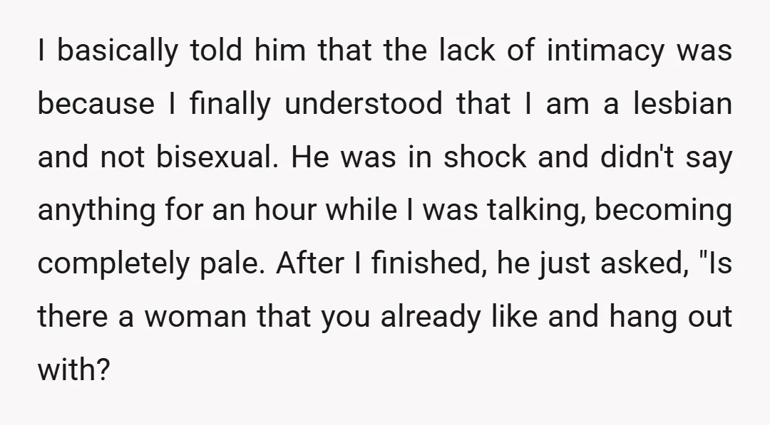I basically told him that the lack of intimacy was because I finally understood that I am a lesbian and not bisexual. He was in shock and didn't say anything...