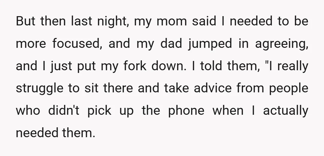 But then last night, my mom said I needed to be more focused, and my dad jumped in agreeing, and I just put my fork down. I told them, "I...