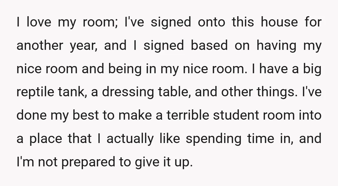 I love my room; I've signed onto this house for another year, and I signed based on having my nice room and being in my nice room. I have a...