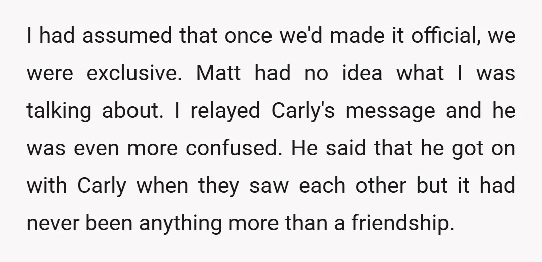 I had assumed that once we'd made it official, we were exclusive. Matt had no idea what I was talking about. I relayed Carly's message and he was even more...