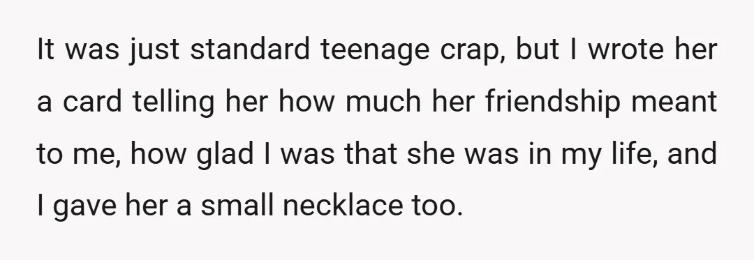 It was just standard teenage crap, but I wrote her a card telling her how much her friendship meant to me, how glad I was that she was in my...
