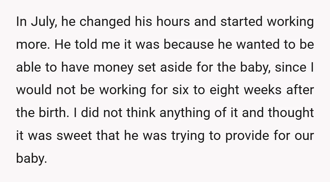 In July, he changed his hours and started working more. He told me it was because he wanted to be able to have money set aside for the baby, since...