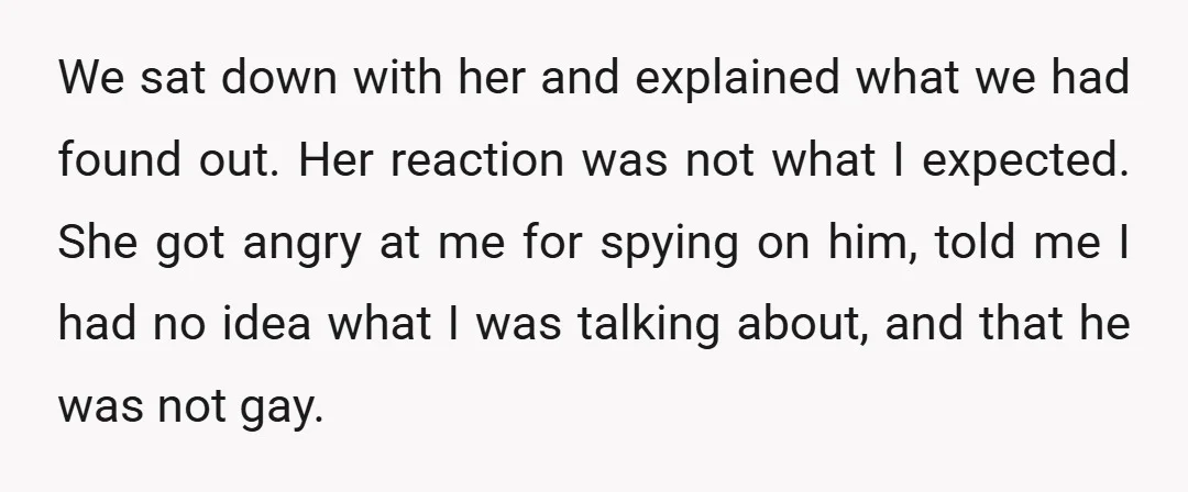We sat down with her and explained what we had found out. Her reaction was not what I expected. She got angry at me for spying on him, told me...