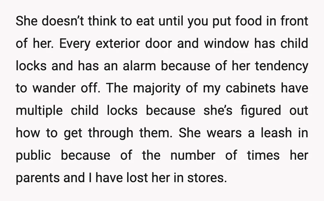 She doesn’t think to eat until you put food in front of her. Every exterior door and window has child locks and has an alarm because of her tendency to...