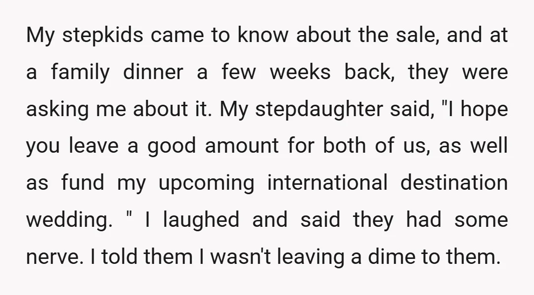 My stepkids came to know about the sale, and at a family dinner a few weeks back, they were asking me about it. My stepdaughter said, "I hope you leave...
