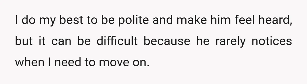 I do my best to be polite and make him feel heard, but it can be difficult because he rarely notices when I need to move on.