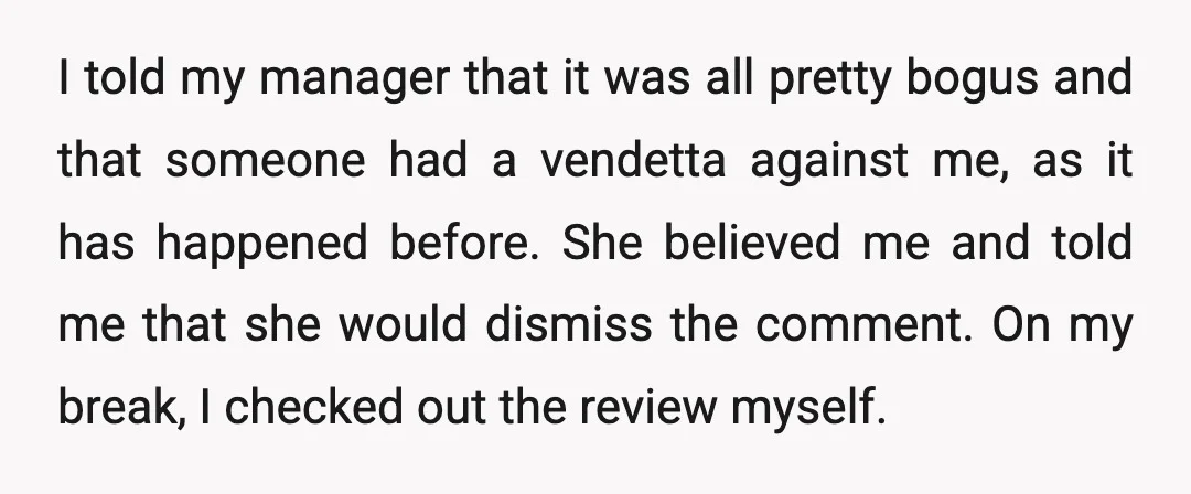I told my manager that it was all pretty bogus and that someone had a vendetta against me, as it has happened before. She believed me and told me that...