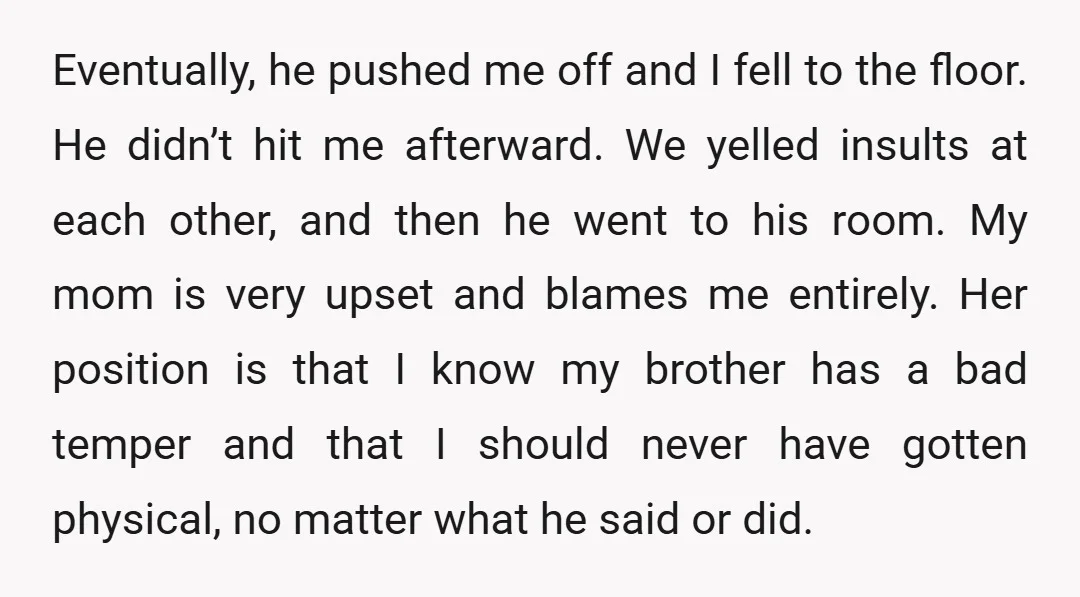 Eventually, he pushed me off and I fell to the floor. He didn’t hit me afterward. We yelled insults at each other, and then he went to his room. My...