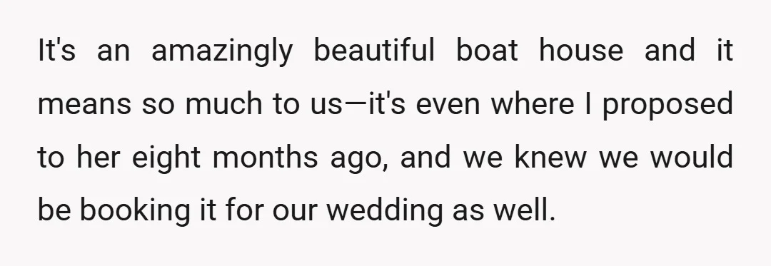 It's an amazingly beautiful boat house and it means so much to us—it's even where I proposed to her eight months ago, and we knew we would be booking it...