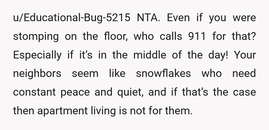 u/Educational-Bug-5215 NTA. Even if you were stomping on the floor, who calls 911 for that? Especially if it’s in the middle of the day! Your neighbors seem like snowflakes who...