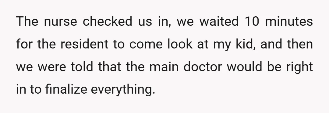 The nurse checked us in, we waited 10 minutes for the resident to come look at my kid, and then we were told that the main doctor would be right...