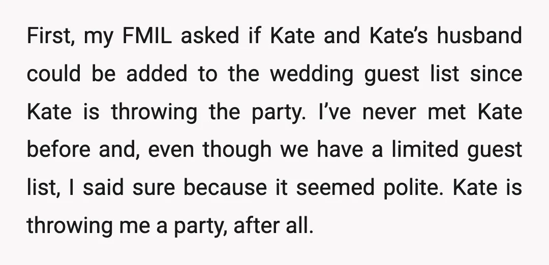 First, my FMIL asked if Kate and Kate’s husband could be added to the wedding guest list since Kate is throwing the party. I’ve never met Kate before and, even...