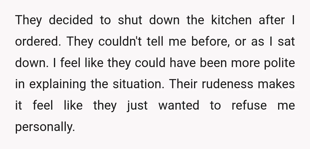 They decided to shut down the kitchen after I ordered. They couldn't tell me before, or as I sat down. I feel like they could have been more polite in...