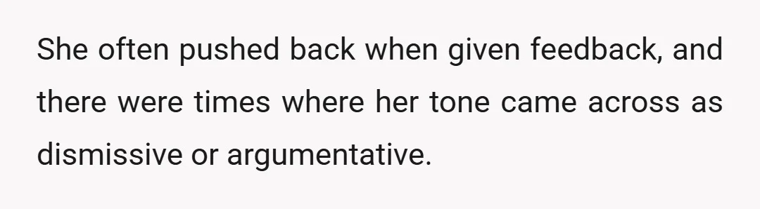She often pushed back when given feedback, and there were times where her tone came across as dismissive or argumentative.