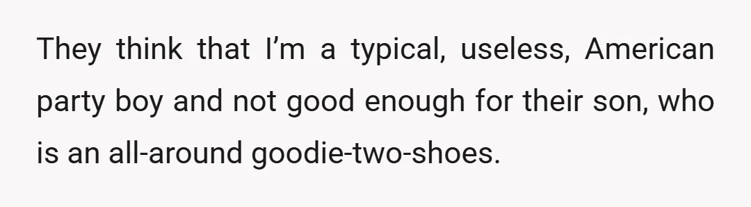 They think that I’m a typical, useless, American party boy and not good enough for their son, who is an all-around goodie-two-shoes.