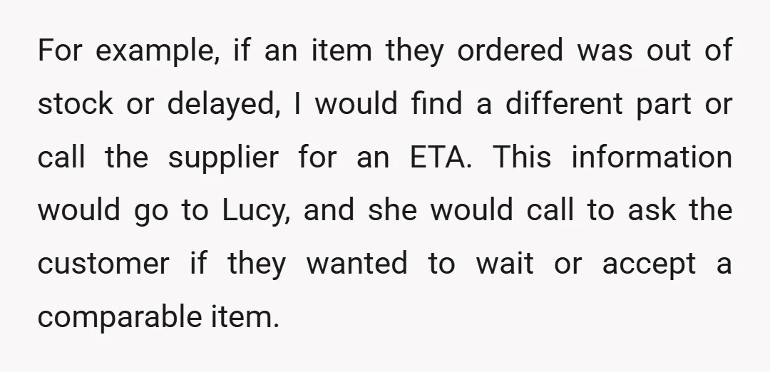 For example, if an item they ordered was out of stock or delayed, I would find a different part or call the supplier for an ETA. This information would go...