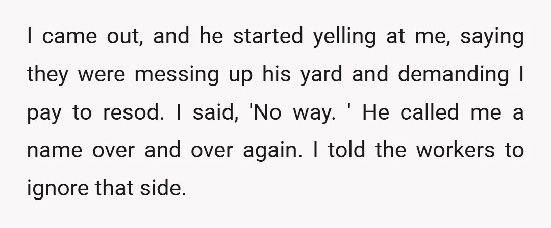 I came out, and he started yelling at me, saying they were messing up his yard and demanding I pay to resod. I said, 'No way. ' He called me...