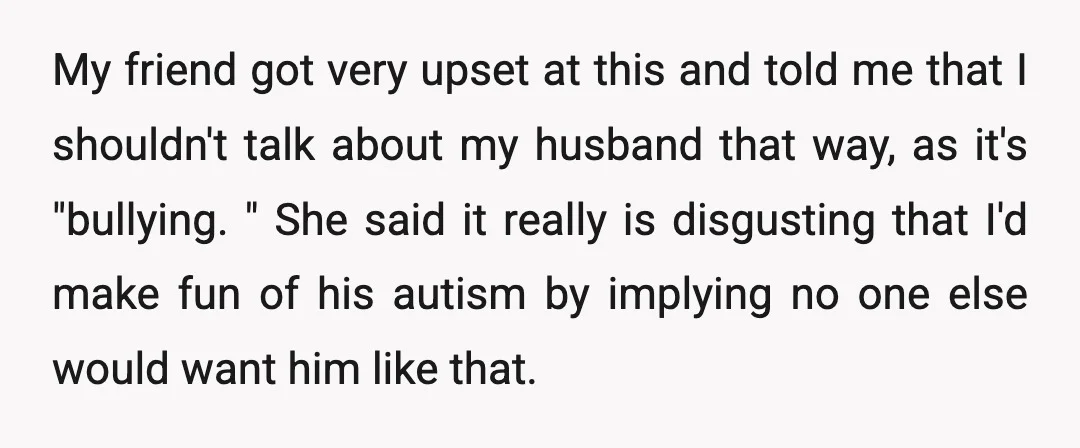 My friend got very upset at this and told me that I shouldn't talk about my husband that way, as it's "bullying. " She said it really is disgusting that...