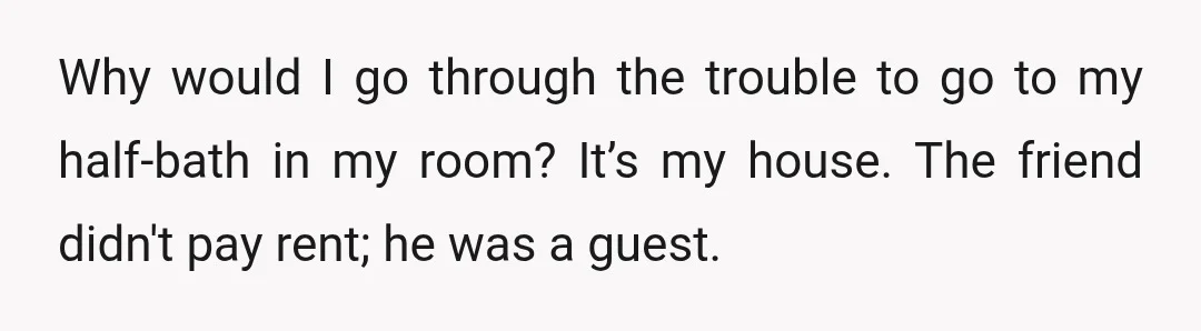 Why would I go through the trouble to go to my half-bath in my room? It’s my house. The friend didn't pay rent; he was a guest.