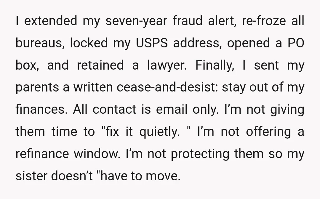 I extended my seven-year fraud alert, re-froze all bureaus, locked my USPS address, opened a PO box, and retained a lawyer. Finally, I sent my parents a written cease-and-desist: stay...