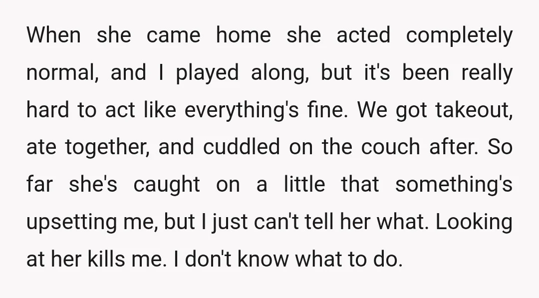 When she came home she acted completely normal, and I played along, but it's been really hard to act like everything's fine. We got takeout, ate together, and cuddled on...
