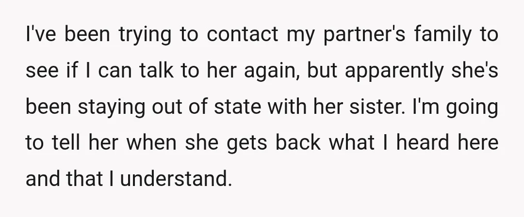 I've been trying to contact my partner's family to see if I can talk to her again, but apparently she's been staying out of state with her sister. I'm going...